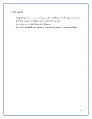 30
FUTURE WORK
• Using sliding window on news headlines, i.e., work with 3D data matrix for improved accuracy.
Lack of infrastructure limited this implementation for the project.
• Increase the size of historical stock price data used.
• RNN Model - Using all feature engineered variables to do predictions on sliding windows.
 