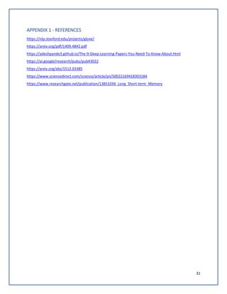 31
APPENDIX 1 - REFERENCES
https://nlp.stanford.edu/projects/glove/
https://arxiv.org/pdf/1409.4842.pdf
https://adeshpande3.github.io/The-9-Deep-Learning-Papers-You-Need-To-Know-About.html
https://ai.google/research/pubs/pub43022
https://arxiv.org/abs/1512.03385
https://www.sciencedirect.com/science/article/pii/S0022169418303184
https://www.researchgate.net/publication/13853244_Long_Short-term_Memory
 