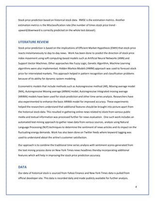 4
Stock price prediction based on historical stock data. RMSE is the estimation metrics. Another
estimation metrics is the Misclassification rate (the number of times stock price trend -
upward/downward is correctly predicted on the whole test dataset).
LITERATURE REVIEW
Stock price prediction is based on the implications of Efficient Market Hypothesis (EMH) that stock price
reacts instantaneously to day-to-day news. Work has been done to predict the direction of stock price
index movement using soft computing-based models such as Artificial Neural Networks (ANN) and
Support Vector Machines. Other approaches like Fuzzy Logic, Genetic Algorithm, Machine Learning
algorithms were also implemented. Hidden Markov Models (HMM) approach was used to forecast stock
price for interrelated markets. This approach helped in pattern recognition and classification problems
because of its ability for dynamic system modeling.
Econometric models that include methods such as Autoregressive method (AR), Moving average model
(MA), Autoregressive Moving average (ARMA) model, Autoregressive Integrated moving average
(ARIMA) models have been used for stock prediction and other time series analysis. Researchers have
also experimented to enhance the basic ARIMA model for improved accuracy. These experiments
helped the researchers understand that additional features should be brought into picture apart from
the historical stock data. This resulted in gathering online news related to stock from various public
media and textual information was processed further for news evaluation. One such work includes an
automated text mining approach to gather news data from various sources, analyze using Natural
Language Processing (NLP) techniques to determine the sentiment of news articles and its impact on the
fluctuating energy demands. Work has also been done on Twitter feeds where keyword tagging was
used to understand about the airline's customer satisfaction.
Our approach is to combine the traditional time series analysis with sentiment scores generated from
the text mining process done on New York Times news headlines thereby incorporating additional
features which will help in improving the stock price prediction accuracy.
DATA
Our data of historical stock is sourced from Yahoo Finance and New York Times data is pulled from
official developer site. This data is recorded daily and made publicly available for further analysis.
 
