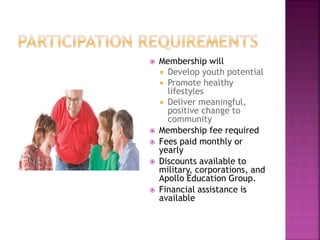  Membership will
 Develop youth potential
 Promote healthy
lifestyles
 Deliver meaningful,
positive change to
community
 Membership fee required
 Fees paid monthly or
yearly
 Discounts available to
military, corporations, and
Apollo Education Group.
 Financial assistance is
available
 
