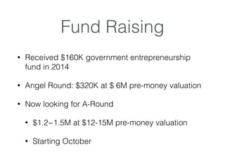 Fund Raising
? Received $160K government entrepreneurship
fund in 2014
? Angel Round: $320K at $ 6M pre-money valuation
? Now looking for A-Round
? $1.2~1.5M at $12-15M pre-money valuation
? Starting October
 