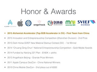Honor & Awards
2015 Alchemist Accelerator (Top B2B Accelerator in SV) - First Team from China
2015 Innovation and Entrepreneurship Competition (Shenzhen Division) - 2nd Prize
2015 Dark Horse-SVIEF New Material Startup Contest (SV) - 1st Winner
2014 Chuang Qing Chun National Entrepreneurship Competition - Gold Medal Awards
2014 Funded by Nanjing 321 Plan - $160K + perks
2013 Angelhack Beijing - Grande Prize Winners
2011 Apple Campus DevCon - China National Winners
2010 China Mobile DevCon - 2nd place out of 6000
 