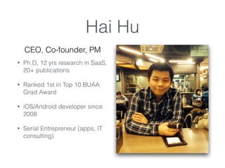 Hai Hu
? Ph.D, 12 yrs research in SaaS,
20+ publications
? Ranked 1st in Top 10 BUAA
Grad Award
? iOS/Android developer since
2008
? Serial Entrepreneur (apps, IT
consulting)
CEO, Co-founder, PM
 