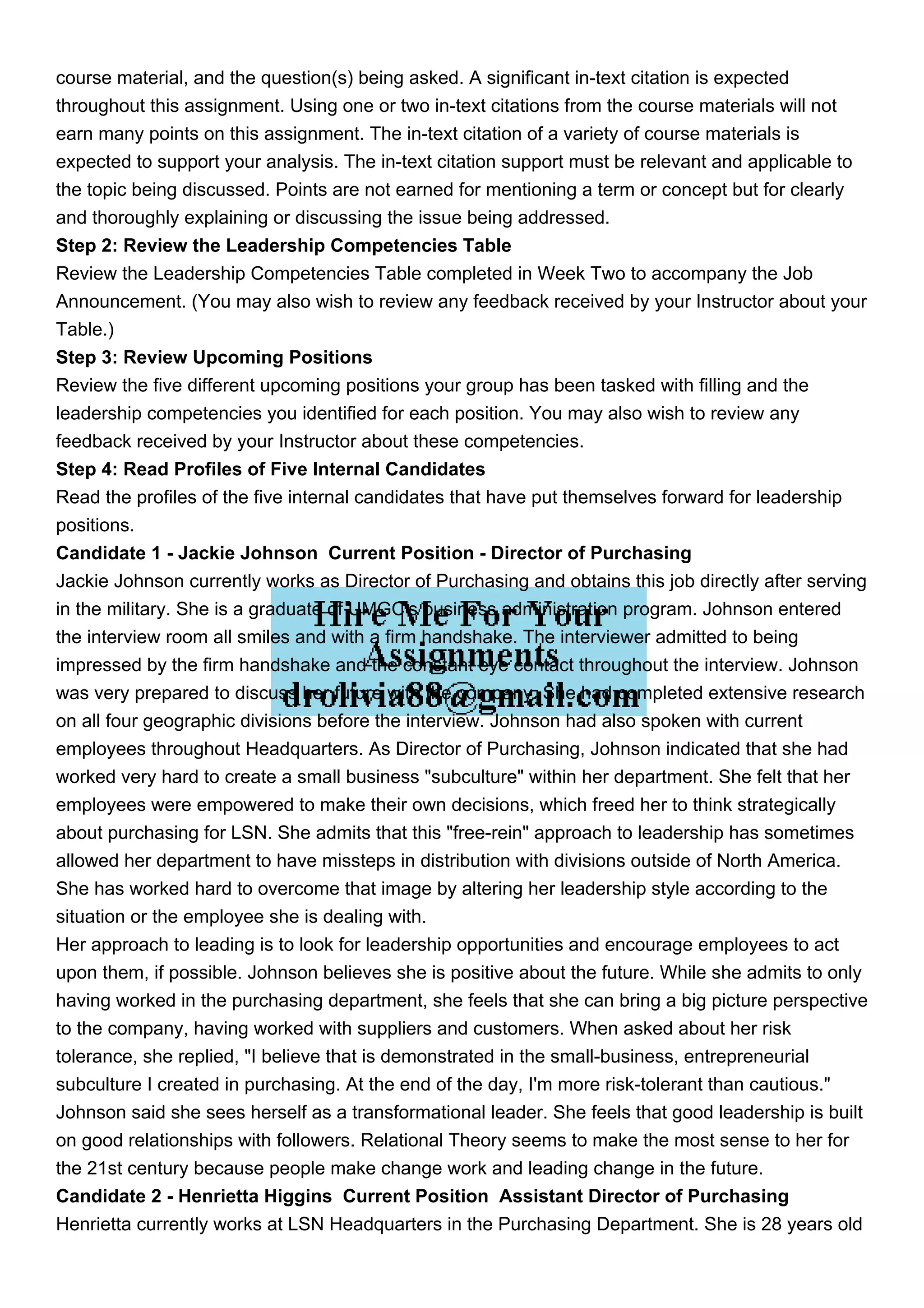course material, and the question(s) being asked. A significant in-text citation is expected
throughout this assignment. Using one or two in-text citations from the course materials will not
earn many points on this assignment. The in-text citation of a variety of course materials is
expected to support your analysis. The in-text citation support must be relevant and applicable to
the topic being discussed. Points are not earned for mentioning a term or concept but for clearly
and thoroughly explaining or discussing the issue being addressed.
Step 2: Review the Leadership Competencies Table
Review the Leadership Competencies Table completed in Week Two to accompany the Job
Announcement. (You may also wish to review any feedback received by your Instructor about your
Table.)
Step 3: Review Upcoming Positions
Review the five different upcoming positions your group has been tasked with filling and the
leadership competencies you identified for each position. You may also wish to review any
feedback received by your Instructor about these competencies.
Step 4: Read Profiles of Five Internal Candidates
Read the profiles of the five internal candidates that have put themselves forward for leadership
positions.
Candidate 1 - Jackie Johnson Current Position - Director of Purchasing
Jackie Johnson currently works as Director of Purchasing and obtains this job directly after serving
in the military. She is a graduate of UMGC's business administration program. Johnson entered
the interview room all smiles and with a firm handshake. The interviewer admitted to being
impressed by the firm handshake and the constant eye contact throughout the interview. Johnson
was very prepared to discuss her future with the company. She had completed extensive research
on all four geographic divisions before the interview. Johnson had also spoken with current
employees throughout Headquarters. As Director of Purchasing, Johnson indicated that she had
worked very hard to create a small business "subculture" within her department. She felt that her
employees were empowered to make their own decisions, which freed her to think strategically
about purchasing for LSN. She admits that this "free-rein" approach to leadership has sometimes
allowed her department to have missteps in distribution with divisions outside of North America.
She has worked hard to overcome that image by altering her leadership style according to the
situation or the employee she is dealing with.
Her approach to leading is to look for leadership opportunities and encourage employees to act
upon them, if possible. Johnson believes she is positive about the future. While she admits to only
having worked in the purchasing department, she feels that she can bring a big picture perspective
to the company, having worked with suppliers and customers. When asked about her risk
tolerance, she replied, "I believe that is demonstrated in the small-business, entrepreneurial
subculture I created in purchasing. At the end of the day, I'm more risk-tolerant than cautious."
Johnson said she sees herself as a transformational leader. She feels that good leadership is built
on good relationships with followers. Relational Theory seems to make the most sense to her for
the 21st century because people make change work and leading change in the future.
Candidate 2 - Henrietta Higgins Current Position Assistant Director of Purchasing
Henrietta currently works at LSN Headquarters in the Purchasing Department. She is 28 years old
 