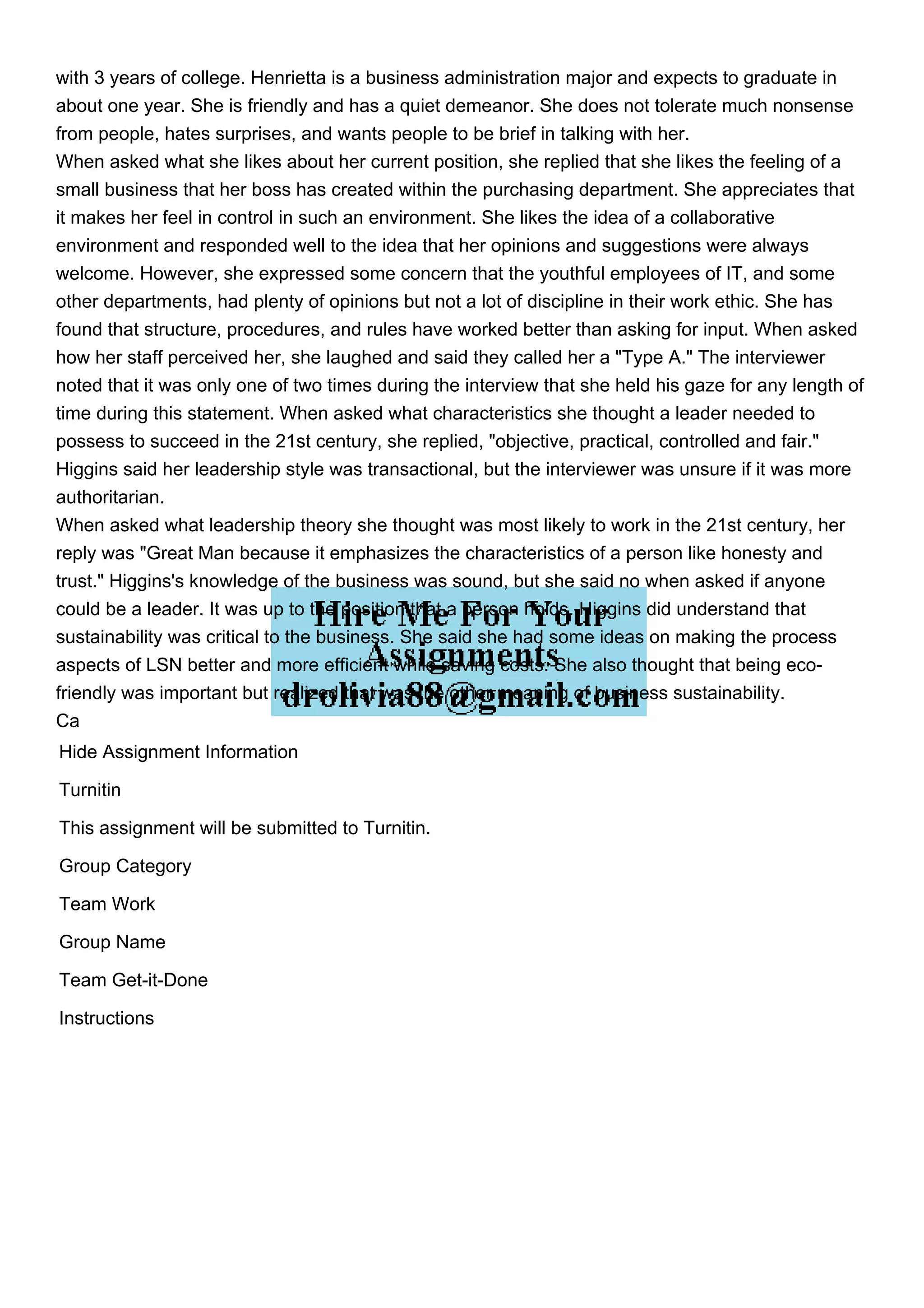 with 3 years of college. Henrietta is a business administration major and expects to graduate in
about one year. She is friendly and has a quiet demeanor. She does not tolerate much nonsense
from people, hates surprises, and wants people to be brief in talking with her.
When asked what she likes about her current position, she replied that she likes the feeling of a
small business that her boss has created within the purchasing department. She appreciates that
it makes her feel in control in such an environment. She likes the idea of a collaborative
environment and responded well to the idea that her opinions and suggestions were always
welcome. However, she expressed some concern that the youthful employees of IT, and some
other departments, had plenty of opinions but not a lot of discipline in their work ethic. She has
found that structure, procedures, and rules have worked better than asking for input. When asked
how her staff perceived her, she laughed and said they called her a "Type A." The interviewer
noted that it was only one of two times during the interview that she held his gaze for any length of
time during this statement. When asked what characteristics she thought a leader needed to
possess to succeed in the 21st century, she replied, "objective, practical, controlled and fair."
Higgins said her leadership style was transactional, but the interviewer was unsure if it was more
authoritarian.
When asked what leadership theory she thought was most likely to work in the 21st century, her
reply was "Great Man because it emphasizes the characteristics of a person like honesty and
trust." Higgins's knowledge of the business was sound, but she said no when asked if anyone
could be a leader. It was up to the position that a person holds. Higgins did understand that
sustainability was critical to the business. She said she had some ideas on making the process
aspects of LSN better and more efficient while saving costs. She also thought that being eco-
friendly was important but realized that was the other meaning of business sustainability.
Ca
Hide Assignment Information
Turnitin
This assignment will be submitted to Turnitin.
Group Category
Team Work
Group Name
Team Get-it-Done
Instructions
 