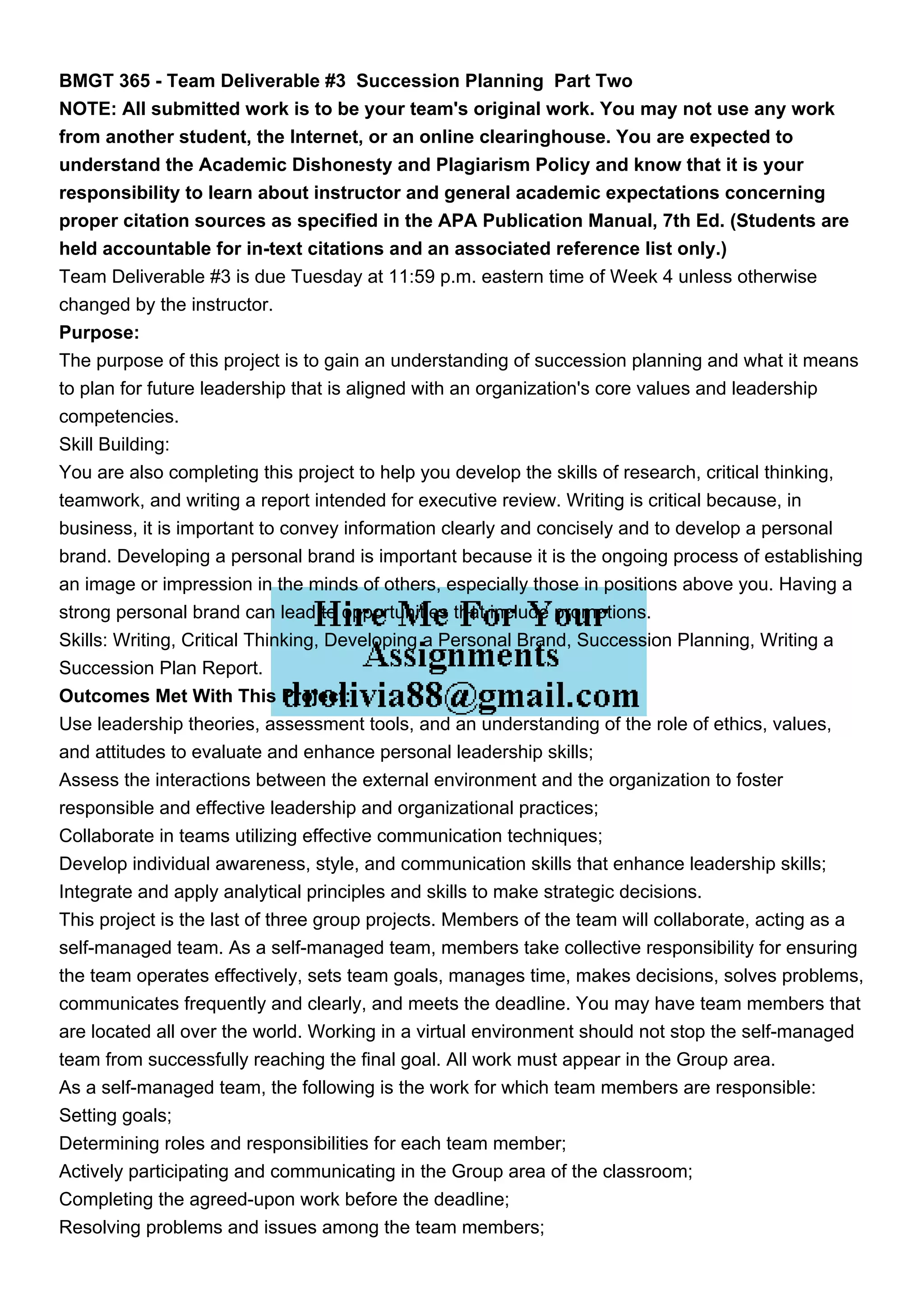BMGT 365 - Team Deliverable #3 Succession Planning Part Two
NOTE: All submitted work is to be your team's original work. You may not use any work
from another student, the Internet, or an online clearinghouse. You are expected to
understand the Academic Dishonesty and Plagiarism Policy and know that it is your
responsibility to learn about instructor and general academic expectations concerning
proper citation sources as specified in the APA Publication Manual, 7th Ed. (Students are
held accountable for in-text citations and an associated reference list only.)
Team Deliverable #3 is due Tuesday at 11:59 p.m. eastern time of Week 4 unless otherwise
changed by the instructor.
Purpose:
The purpose of this project is to gain an understanding of succession planning and what it means
to plan for future leadership that is aligned with an organization's core values and leadership
competencies.
Skill Building:
You are also completing this project to help you develop the skills of research, critical thinking,
teamwork, and writing a report intended for executive review. Writing is critical because, in
business, it is important to convey information clearly and concisely and to develop a personal
brand. Developing a personal brand is important because it is the ongoing process of establishing
an image or impression in the minds of others, especially those in positions above you. Having a
strong personal brand can lead to opportunities that include promotions.
Skills: Writing, Critical Thinking, Developing a Personal Brand, Succession Planning, Writing a
Succession Plan Report.
Outcomes Met With This Project:
Use leadership theories, assessment tools, and an understanding of the role of ethics, values,
and attitudes to evaluate and enhance personal leadership skills;
Assess the interactions between the external environment and the organization to foster
responsible and effective leadership and organizational practices;
Collaborate in teams utilizing effective communication techniques;
Develop individual awareness, style, and communication skills that enhance leadership skills;
Integrate and apply analytical principles and skills to make strategic decisions.
This project is the last of three group projects. Members of the team will collaborate, acting as a
self-managed team. As a self-managed team, members take collective responsibility for ensuring
the team operates effectively, sets team goals, manages time, makes decisions, solves problems,
communicates frequently and clearly, and meets the deadline. You may have team members that
are located all over the world. Working in a virtual environment should not stop the self-managed
team from successfully reaching the final goal. All work must appear in the Group area.
As a self-managed team, the following is the work for which team members are responsible:
Setting goals;
Determining roles and responsibilities for each team member;
Actively participating and communicating in the Group area of the classroom;
Completing the agreed-upon work before the deadline;
Resolving problems and issues among the team members;
 