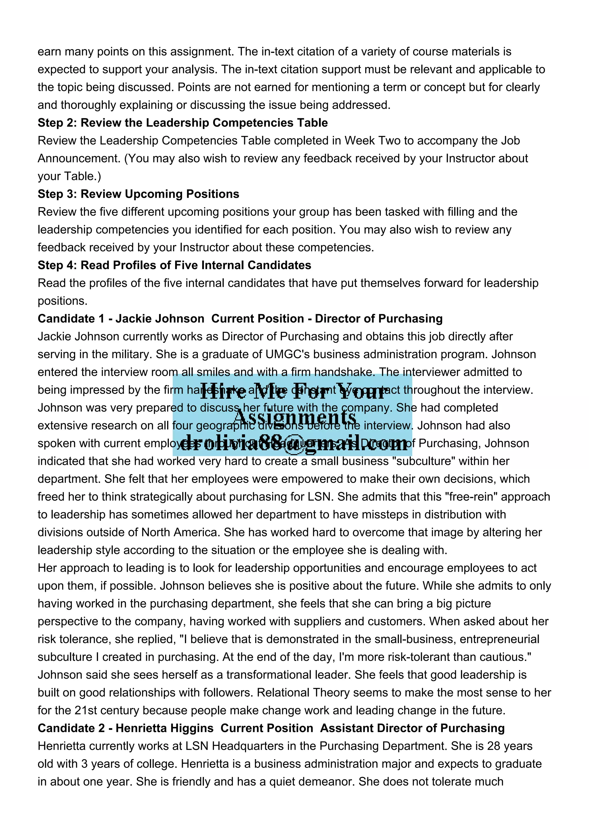 earn many points on this assignment. The in-text citation of a variety of course materials is
expected to support your analysis. The in-text citation support must be relevant and applicable to
the topic being discussed. Points are not earned for mentioning a term or concept but for clearly
and thoroughly explaining or discussing the issue being addressed.
Step 2: Review the Leadership Competencies Table
Review the Leadership Competencies Table completed in Week Two to accompany the Job
Announcement. (You may also wish to review any feedback received by your Instructor about
your Table.)
Step 3: Review Upcoming Positions
Review the five different upcoming positions your group has been tasked with filling and the
leadership competencies you identified for each position. You may also wish to review any
feedback received by your Instructor about these competencies.
Step 4: Read Profiles of Five Internal Candidates
Read the profiles of the five internal candidates that have put themselves forward for leadership
positions.
Candidate 1 - Jackie Johnson Current Position - Director of Purchasing
Jackie Johnson currently works as Director of Purchasing and obtains this job directly after
serving in the military. She is a graduate of UMGC's business administration program. Johnson
entered the interview room all smiles and with a firm handshake. The interviewer admitted to
being impressed by the firm handshake and the constant eye contact throughout the interview.
Johnson was very prepared to discuss her future with the company. She had completed
extensive research on all four geographic divisions before the interview. Johnson had also
spoken with current employees throughout Headquarters. As Director of Purchasing, Johnson
indicated that she had worked very hard to create a small business "subculture" within her
department. She felt that her employees were empowered to make their own decisions, which
freed her to think strategically about purchasing for LSN. She admits that this "free-rein" approach
to leadership has sometimes allowed her department to have missteps in distribution with
divisions outside of North America. She has worked hard to overcome that image by altering her
leadership style according to the situation or the employee she is dealing with.
Her approach to leading is to look for leadership opportunities and encourage employees to act
upon them, if possible. Johnson believes she is positive about the future. While she admits to only
having worked in the purchasing department, she feels that she can bring a big picture
perspective to the company, having worked with suppliers and customers. When asked about her
risk tolerance, she replied, "I believe that is demonstrated in the small-business, entrepreneurial
subculture I created in purchasing. At the end of the day, I'm more risk-tolerant than cautious."
Johnson said she sees herself as a transformational leader. She feels that good leadership is
built on good relationships with followers. Relational Theory seems to make the most sense to her
for the 21st century because people make change work and leading change in the future.
Candidate 2 - Henrietta Higgins Current Position Assistant Director of Purchasing
Henrietta currently works at LSN Headquarters in the Purchasing Department. She is 28 years
old with 3 years of college. Henrietta is a business administration major and expects to graduate
in about one year. She is friendly and has a quiet demeanor. She does not tolerate much
 