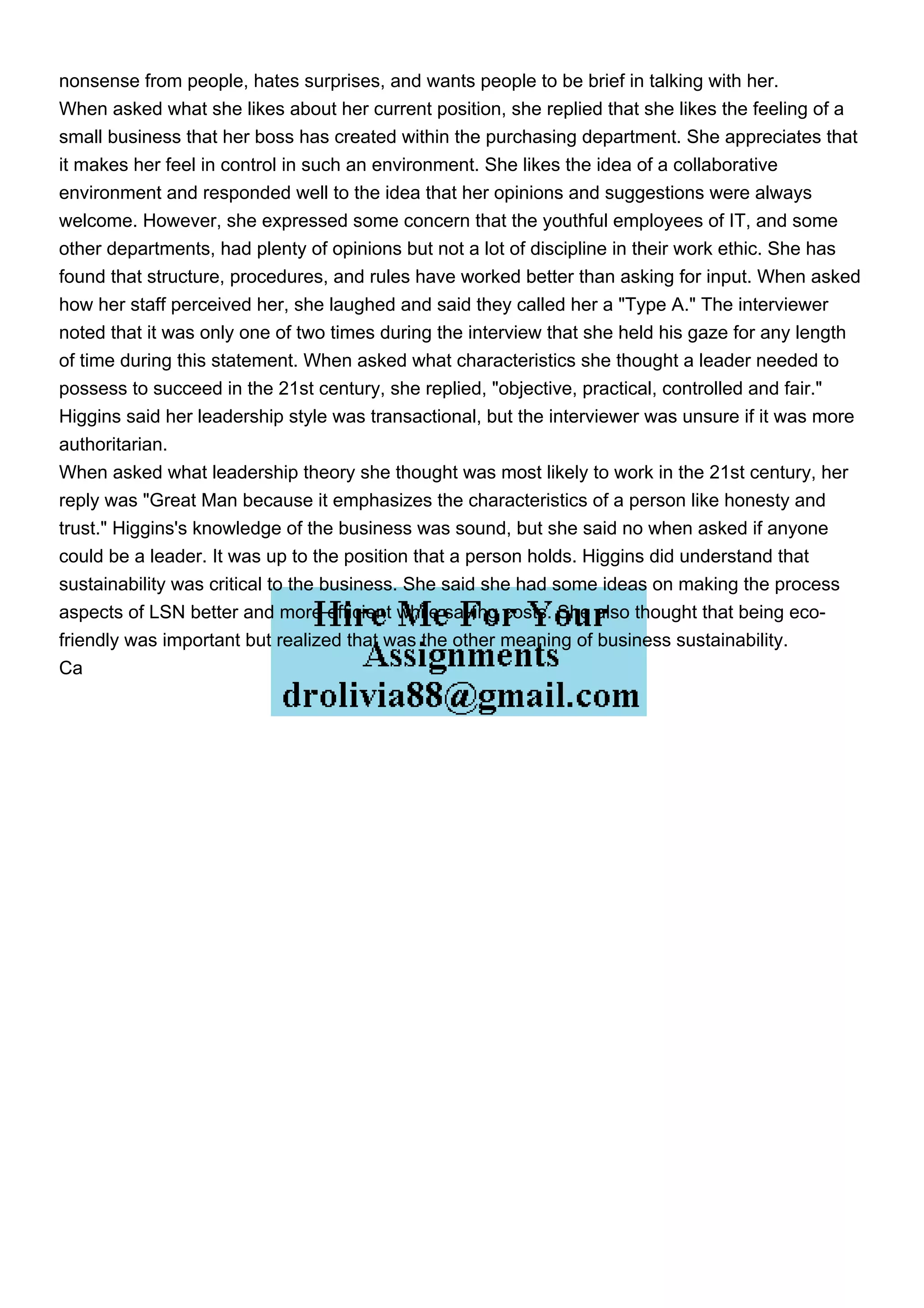 nonsense from people, hates surprises, and wants people to be brief in talking with her.
When asked what she likes about her current position, she replied that she likes the feeling of a
small business that her boss has created within the purchasing department. She appreciates that
it makes her feel in control in such an environment. She likes the idea of a collaborative
environment and responded well to the idea that her opinions and suggestions were always
welcome. However, she expressed some concern that the youthful employees of IT, and some
other departments, had plenty of opinions but not a lot of discipline in their work ethic. She has
found that structure, procedures, and rules have worked better than asking for input. When asked
how her staff perceived her, she laughed and said they called her a "Type A." The interviewer
noted that it was only one of two times during the interview that she held his gaze for any length
of time during this statement. When asked what characteristics she thought a leader needed to
possess to succeed in the 21st century, she replied, "objective, practical, controlled and fair."
Higgins said her leadership style was transactional, but the interviewer was unsure if it was more
authoritarian.
When asked what leadership theory she thought was most likely to work in the 21st century, her
reply was "Great Man because it emphasizes the characteristics of a person like honesty and
trust." Higgins's knowledge of the business was sound, but she said no when asked if anyone
could be a leader. It was up to the position that a person holds. Higgins did understand that
sustainability was critical to the business. She said she had some ideas on making the process
aspects of LSN better and more efficient while saving costs. She also thought that being eco-
friendly was important but realized that was the other meaning of business sustainability.
Ca
 