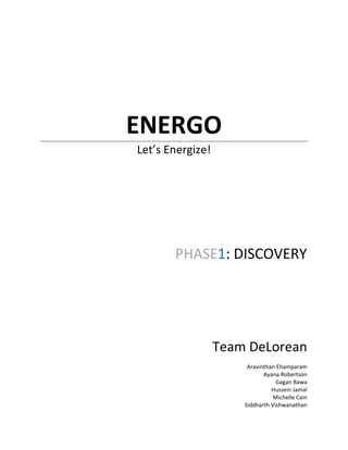 ENERGO
Let’s Energize!




       PHASE1: DISCOVERY




                  Team DeLorean
                       Aravinthan Ehamparam
                             Ayana Robertson
                                  Gagan Bawa
                                Hussein Jamal
                                 Michelle Cain
                      Siddharth Vishwanathan
 