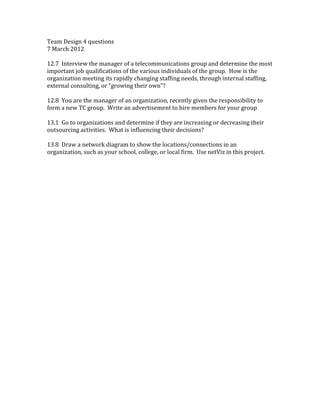 Team Design 4 questions
7 March 2012
12.7 Interview the manager of a telecommunications group and determine the most
important job qualifications of the various individuals of the group. How is the
organization meeting its rapidly changing staffing needs, through internal staffing,
external consulting, or “growing their own”?
12.8 You are the manager of an organization, recently given the responsibility to
form a new TC group. Write an advertisement to hire members for your group
13.1 Go to organizations and determine if they are increasing or decreasing their
outsourcing activities. What is influencing their decisions?
13.8 Draw a network diagram to show the locations/connections in an
organization, such as your school, college, or local firm. Use netViz in this project.
