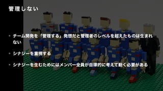 管 理 し な い
• チーム開発を「管理する」発想だと管理者のレベルを超えたものは生まれ
ない
• シナジーを重視する
• シナジーを生むためにはメンバー全員が自律的に考えて動く必要がある
 