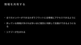 情 報 を 共 有 す る
• 全てのメンバーができるかぎりフラットに全情報にアクセスできるように
• 持っている情報が多ければ多いほど個別に判断して改善ができるようにな
る
• シナジーが生まれる
 