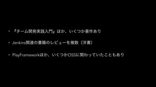 • 『チーム開発実践入門』ほか、いくつか著作あり
• Jenkins関連の書籍のレビューを複数（洋書）
• PlayFrameworkほか、いくつかOSSに関わっていたこともあり
 