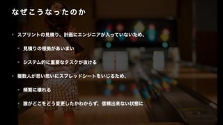 な ぜ こう な っ た の か
• スプリントの見積り、計画にエンジニアが入っていないため、
• 見積りの根拠があいまい
• システム的に重要なタスクが抜ける
• 複数人が思い思いにスプレッドシートをいじるため、
• 頻繁に壊れる
• 誰がどこをどう変更したかわからず、信頼出来ない状態に
 
