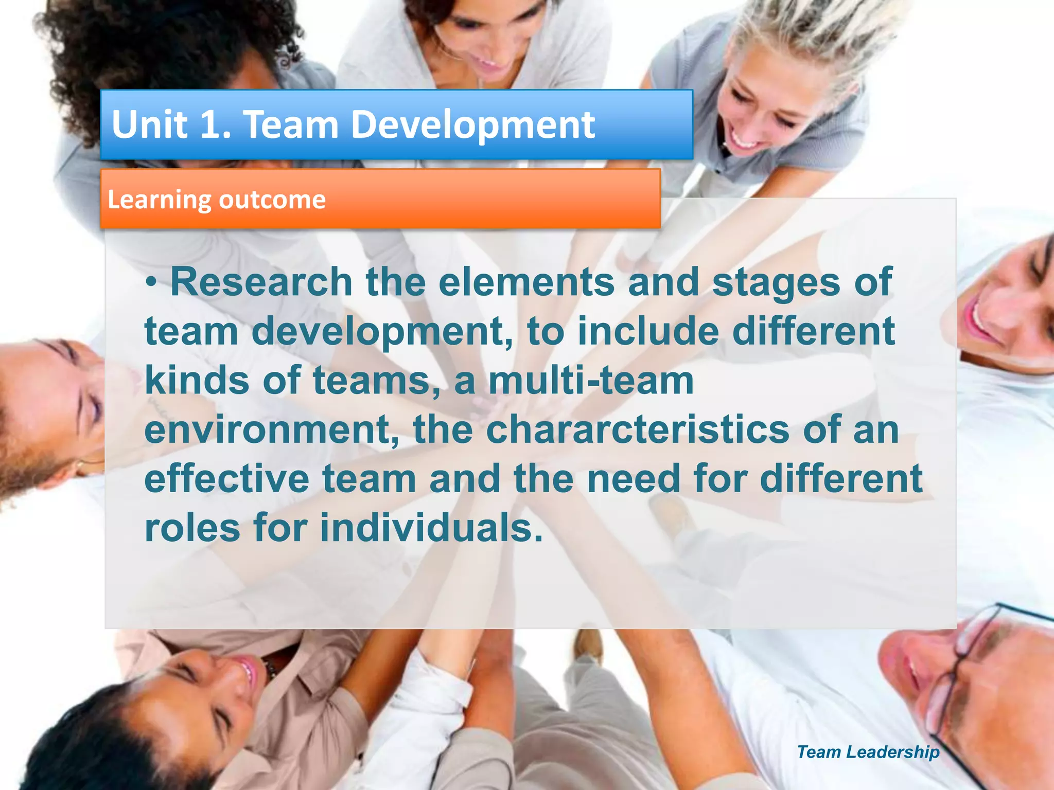 • Research the elements and stages of
team development, to include different
kinds of teams, a multi-team
environment, the chararcteristics of an
effective team and the need for different
roles for individuals.
Learning outcome
Unit 1. Team Development
Team Leadership
 