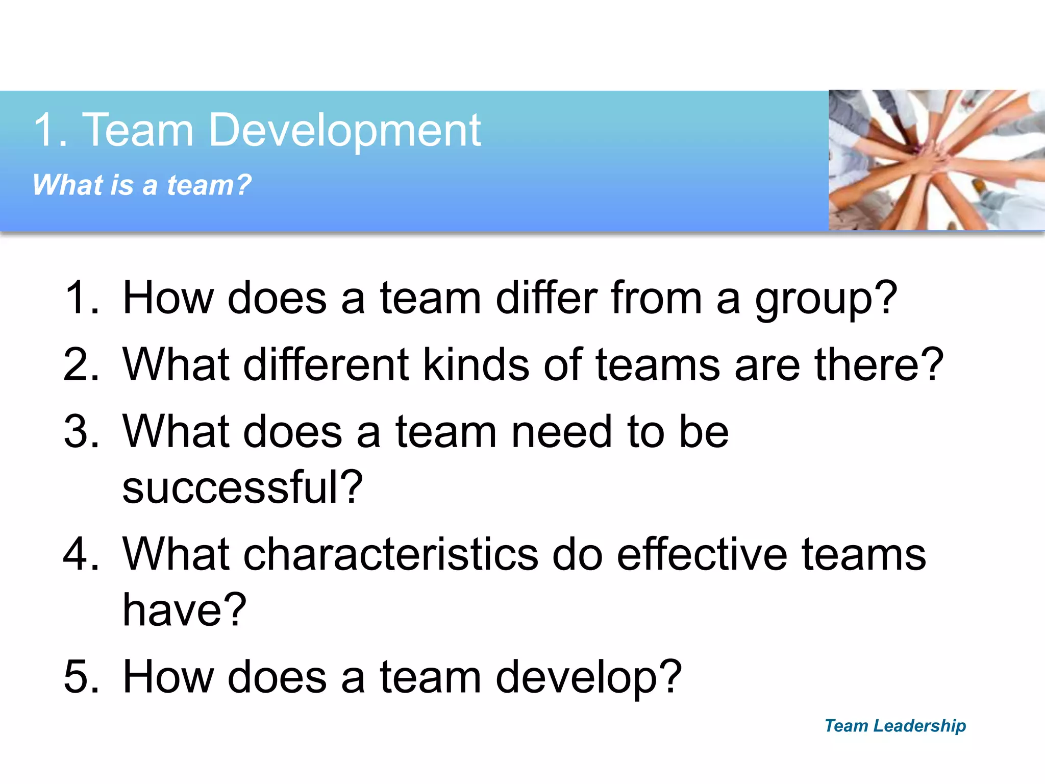 1. How does a team differ from a group?
2. What different kinds of teams are there?
3. What does a team need to be
successful?
4. What characteristics do effective teams
have?
5. How does a team develop?
1. Team Development
What is a team?
Team Leadership
 