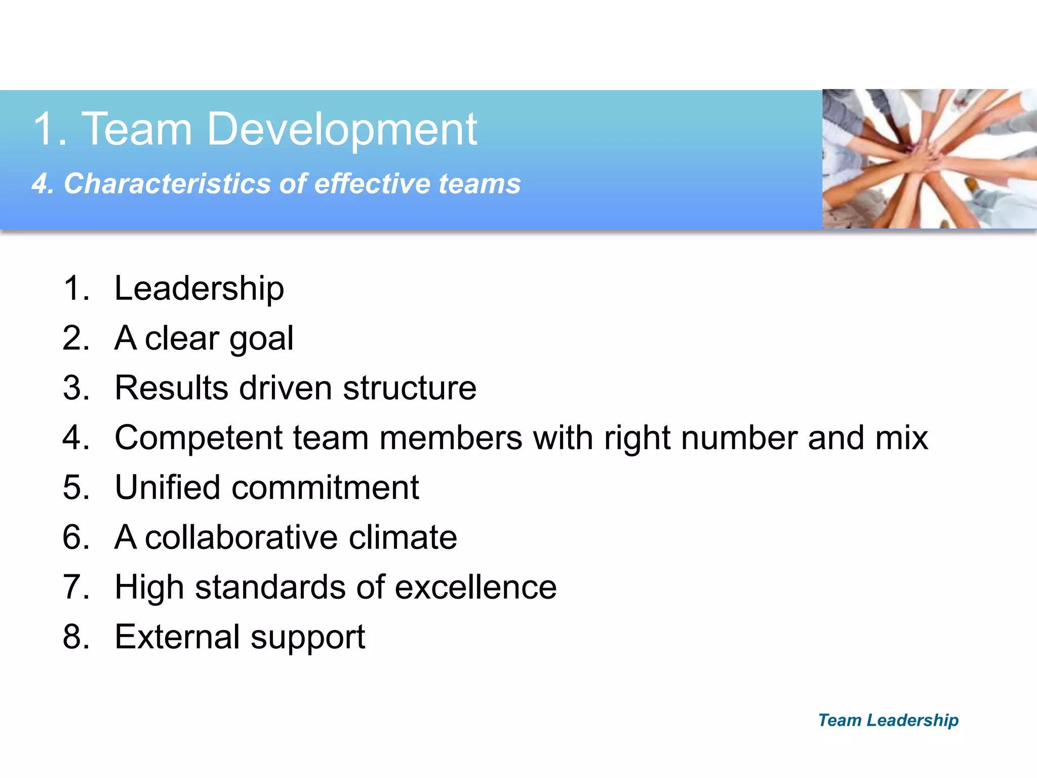 1. Leadership
2. A clear goal
3. Results driven structure
4. Competent team members with right number and mix
5. Unified commitment
6. A collaborative climate
7. High standards of excellence
8. External support
1. Team Development
4. Characteristics of effective teams
Team Leadership
 