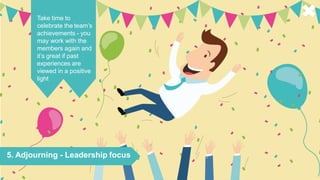 5. Adjourning - Leadership focus
Take time to
celebrate the team’s
achievements - you
may work with the
members again and
it’s great if past
experiences are
viewed in a positive
light
 