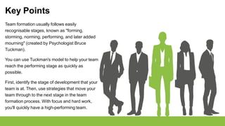 Key Points
Team formation usually follows easily
recognisable stages, known as "forming,
storming, norming, performing, and later added
mourning" (created by Psychologist Bruce
Tuckman).
You can use Tuckman's model to help your team
reach the performing stage as quickly as
possible.
First, identify the stage of development that your
team is at. Then, use strategies that move your
team through to the next stage in the team
formation process. With focus and hard work,
you'll quickly have a high-performing team.
 