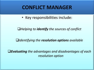 CONFLICT MANAGER
• Key responsibilities include:
❑Helping to identify the sources of conflict
❑Identifying the resolution options available
❑Evaluating the advantages and disadvantages of each
resolution option
 