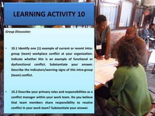 LEARNING ACTIVITY 10
Group Discussion:
• 10.1 Identify one (1) example of current or recent intra-
group (team) workplace conflict at your organization.
Indicate whether this is an example of functional or
dysfunctional conflict. Substantiate your answer.
Describe the indicators/warning signs of this intra-group
(team) conflict.
• 10.2 Describe your primary roles and responsibilities as a
conflict manager within your work team. Do you believe
that team members share responsibility to resolve
conflict in your work team? Substantiate your answer.
 