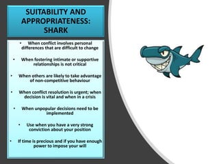 SUITABILITY AND
APPROPRIATENESS:
SHARK
• When conflict involves personal
differences that are difficult to change
• When fostering intimate or supportive
relationships is not critical
• When others are likely to take advantage
of non-competitive behaviour
• When conflict resolution is urgent; when
decision is vital and when in a crisis
• When unpopular decisions need to be
implemented
• Use when you have a very strong
conviction about your position
• If time is precious and if you have enough
power to impose your will
 