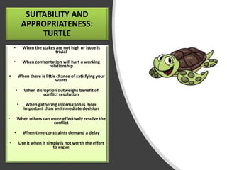 SUITABILITY AND
APPROPRIATENESS:
TURTLE
• When the stakes are not high or issue is
trivial
• When confrontation will hurt a working
relationship
• When there is little chance of satisfying your
wants
• When disruption outweighs benefit of
conflict resolution
• When gathering information is more
important than an immediate decision
• When others can more effectively resolve the
conflict
• When time constraints demand a delay
• Use it when it simply is not worth the effort
to argue
 