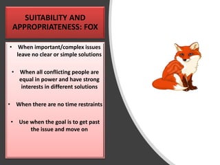 SUITABILITY AND
APPROPRIATENESS: FOX
• When important/complex issues
leave no clear or simple solutions
• When all conflicting people are
equal in power and have strong
interests in different solutions
• When there are no time restraints
• Use when the goal is to get past
the issue and move on
 