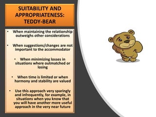 SUITABILITY AND
APPROPRIATENESS:
TEDDY-BEAR
• When maintaining the relationship
outweighs other considerations
• When suggestions/changes are not
important to the accommodator
• When minimizing losses in
situations where outmatched or
losing
• When time is limited or when
harmony and stability are valued
• Use this approach very sparingly
and infrequently, for example, in
situations when you know that
you will have another more useful
approach in the very near future
 