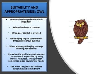 SUITABILITY AND
APPROPRIATENESS: OWL
• When maintaining relationships is
important
• When time is not a concern
• When peer conflict is involved
• When trying to gain commitment
through consensus building
• When learning and trying to merge
differing perspectives
• Use when the goal is to meet as many
current needs as possible by using
mutual resources. This approach
sometimes raises new mutual needs.
• Use when the goal is to cultivate
ownership and commitment
 