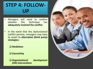STEP 4: FOLLOW-
UP
• Managers will need to confirm
whether this technique has
adequately resolved the conflict.
• In the event that this dysfunctional
conflict persists, managers may have
to resort to alternative (third party)
strategies:
❑ Mediation
❑ Counseling
❑ Organizational development
(OD) interventions
 