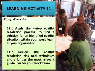 LEARNING ACTIVITY 11
Group discussion
• 11.1 Apply the 4-step conflict
resolution process, to find a
solution for an identified conflict
situation within your work team
at your organization.
• 11.2 Review the conflict
resolution tips and techniques
and prioritize the most relevant
guidelines for your work team.
 