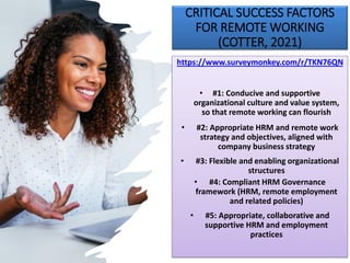 CRITICAL SUCCESS FACTORS
FOR REMOTE WORKING
(COTTER, 2021)
https://www.surveymonkey.com/r/TKN76QN
• #1: Conducive and supportive
organizational culture and value system,
so that remote working can flourish
• #2: Appropriate HRM and remote work
strategy and objectives, aligned with
company business strategy
• #3: Flexible and enabling organizational
structures
• #4: Compliant HRM Governance
framework (HRM, remote employment
and related policies)
• #5: Appropriate, collaborative and
supportive HRM and employment
practices
 