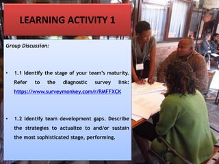 LEARNING ACTIVITY 1
Group Discussion:
• 1.1 Identify the stage of your team’s maturity.
Refer to the diagnostic survey link:
https://www.surveymonkey.com/r/RMFFXCK
• 1.2 Identify team development gaps. Describe
the strategies to actualize to and/or sustain
the most sophisticated stage, performing.
 