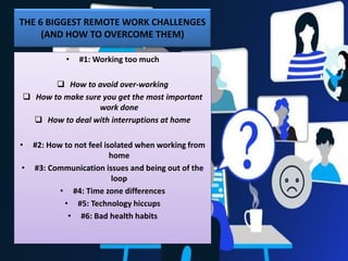 THE 6 BIGGEST REMOTE WORK CHALLENGES
(AND HOW TO OVERCOME THEM)
• #1: Working too much
❑ How to avoid over-working
❑ How to make sure you get the most important
work done
❑ How to deal with interruptions at home
• #2: How to not feel isolated when working from
home
• #3: Communication issues and being out of the
loop
• #4: Time zone differences
• #5: Technology hiccups
• #6: Bad health habits
 