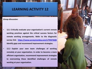 LEARNING ACTIVITY 12
Group discussion:
• 12.1 Critically evaluate your organization’s current remote
working practices against the critical success factors for
remote working arrangements. Refer to the diagnostic
survey link: https://www.surveymonkey.com/r/TKN76QN
Identify gaps and recommend improvement strategies.
• 12.2 Explain your own team challenges of working
remotely at your organization. In order to become a more
efficient organization, recommend improvement strategies
to overcoming these identified challenges of remote
working at your organization.
 
