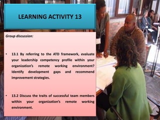 LEARNING ACTIVITY 13
Group discussion:
• 13.1 By referring to the ATD framework, evaluate
your leadership competency profile within your
organization’s remote working environment?
Identify development gaps and recommend
improvement strategies.
• 13.2 Discuss the traits of successful team members
within your organization’s remote working
environment.
 