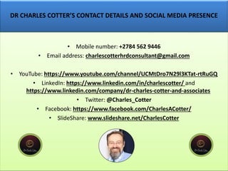 DR CHARLES COTTER’S CONTACT DETAILS AND SOCIAL MEDIA PRESENCE
• Mobile number: +2784 562 9446
• Email address: charlescotterhrdconsultant@gmail.com
• YouTube: https://www.youtube.com/channel/UCMtDro7N29l3KTat-rtRuGQ
• LinkedIn: https://www.linkedin.com/in/charlescotter/ and
https://www.linkedin.com/company/dr-charles-cotter-and-associates
• Twitter: @Charles_Cotter
• Facebook: https://www.facebook.com/CharlesACotter/
• SlideShare: www.slideshare.net/CharlesCotter
 