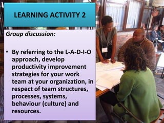 LEARNING ACTIVITY 2
Group discussion:
• By referring to the L-A-D-I-O
approach, develop
productivity improvement
strategies for your work
team at your organization, in
respect of team structures,
processes, systems,
behaviour (culture) and
resources.
 