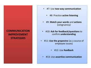 COMMUNICATION
IMPROVEMENT
STRATEGIES
• #7: Use two-way communication
• #8: Practice active listening
• #9: Match your words and actions
(congruency)
• #10: Ask for feedback/questions to
confirm understanding
• #11: Use the grapevine (as a source of
employee issues)
• #12: Use feedback
• #13: Use assertive communication
 