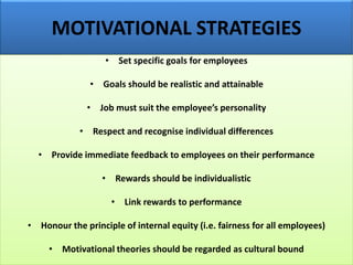 MOTIVATIONAL STRATEGIES
• Set specific goals for employees
• Goals should be realistic and attainable
• Job must suit the employee’s personality
• Respect and recognise individual differences
• Provide immediate feedback to employees on their performance
• Rewards should be individualistic
• Link rewards to performance
• Honour the principle of internal equity (i.e. fairness for all employees)
• Motivational theories should be regarded as cultural bound
 