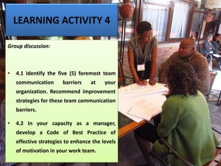 LEARNING ACTIVITY 4
Group discussion:
• 4.1 Identify the five (5) foremost team
communication barriers at your
organization. Recommend improvement
strategies for these team communication
barriers.
• 4.2 In your capacity as a manager,
develop a Code of Best Practice of
effective strategies to enhance the levels
of motivation in your work team.
 