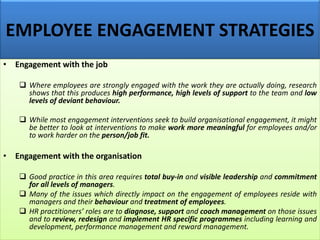 EMPLOYEE ENGAGEMENT STRATEGIES
• Engagement with the job
❑ Where employees are strongly engaged with the work they are actually doing, research
shows that this produces high performance, high levels of support to the team and low
levels of deviant behaviour.
❑ While most engagement interventions seek to build organisational engagement, it might
be better to look at interventions to make work more meaningful for employees and/or
to work harder on the person/job fit.
• Engagement with the organisation
❑ Good practice in this area requires total buy-in and visible leadership and commitment
for all levels of managers.
❑ Many of the issues which directly impact on the engagement of employees reside with
managers and their behaviour and treatment of employees.
❑ HR practitioners’ roles are to diagnose, support and coach management on those issues
and to review, redesign and implement HR specific programmes including learning and
development, performance management and reward management.
 