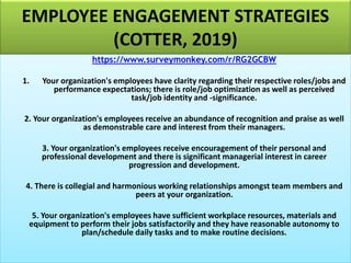 EMPLOYEE ENGAGEMENT STRATEGIES
(COTTER, 2019)
https://www.surveymonkey.com/r/RG2GCBW
1. Your organization's employees have clarity regarding their respective roles/jobs and
performance expectations; there is role/job optimization as well as perceived
task/job identity and -significance.
2. Your organization's employees receive an abundance of recognition and praise as well
as demonstrable care and interest from their managers.
3. Your organization's employees receive encouragement of their personal and
professional development and there is significant managerial interest in career
progression and development.
4. There is collegial and harmonious working relationships amongst team members and
peers at your organization.
5. Your organization's employees have sufficient workplace resources, materials and
equipment to perform their jobs satisfactorily and they have reasonable autonomy to
plan/schedule daily tasks and to make routine decisions.
 