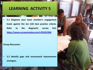 LEARNING ACTIVITY 5
• 5.1 Diagnose your team member’s engagement
levels against the ten (10) best practice criteria.
Refer to the diagnostic survey link:
https://www.surveymonkey.com/r/RG2GCBW
Group Discussion:
• 5.2 Identify gaps and recommend improvement
strategies.
 