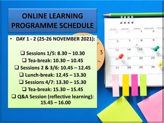 ONLINE LEARNING
PROGRAMME SCHEDULE
• DAY 1 - 2 (25-26 NOVEMBER 2021):
❑ Sessions 1/5: 8.30 – 10.30
❑ Tea-break: 10.30 – 10.45
❑ Sessions 2 & 3/6: 10.45 – 12.45
❑ Lunch-break: 12.45 – 13.30
❑ Sessions 4/7: 13.30 – 15.30
❑ Tea-break: 15.30 – 15.45
❑ Q&A Session (reflective learning):
15.45 – 16.00
 