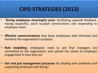 CIPD STRATEGIES (2013)
• “Giving employees meaningful voice: facilitating upwards feedback,
having respectful, adult to-adult conversations and responding to
employee views
• Effective communications that keep employees well informed and
reinforce the organisation’s purpose
• Role modelling: employees need to see that managers are
committed to the organisation and uphold the values of employee
engagement in how they act
• Fair and just management processes for dealing with problems and
supporting employee well-being.”
 
