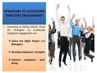 STRATEGIES TO ACCELERATE
EMPLOYEE ENGAGEMENT
• According to Gallup (2013), three
(3) strategies to accelerate
employee engagement are:
❖ Select the Right People and
Managers
❖ Develop employees’ strengths
❖ Enhance employees’ well-
being
 