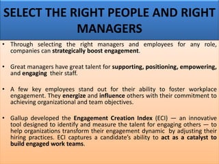 SELECT THE RIGHT PEOPLE AND RIGHT
MANAGERS
• Through selecting the right managers and employees for any role,
companies can strategically boost engagement.
• Great managers have great talent for supporting, positioning, empowering,
and engaging their staff.
• A few key employees stand out for their ability to foster workplace
engagement. They energize and influence others with their commitment to
achieving organizational and team objectives.
• Gallup developed the Engagement Creation Index (ECI) — an innovative
tool designed to identify and measure the talent for engaging others — to
help organizations transform their engagement dynamic by adjusting their
hiring practices. ECI captures a candidate’s ability to act as a catalyst to
build engaged work teams.
 