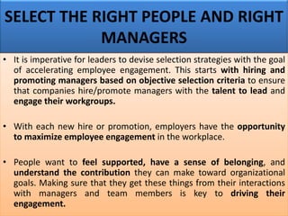 SELECT THE RIGHT PEOPLE AND RIGHT
MANAGERS
• It is imperative for leaders to devise selection strategies with the goal
of accelerating employee engagement. This starts with hiring and
promoting managers based on objective selection criteria to ensure
that companies hire/promote managers with the talent to lead and
engage their workgroups.
• With each new hire or promotion, employers have the opportunity
to maximize employee engagement in the workplace.
• People want to feel supported, have a sense of belonging, and
understand the contribution they can make toward organizational
goals. Making sure that they get these things from their interactions
with managers and team members is key to driving their
engagement.
 